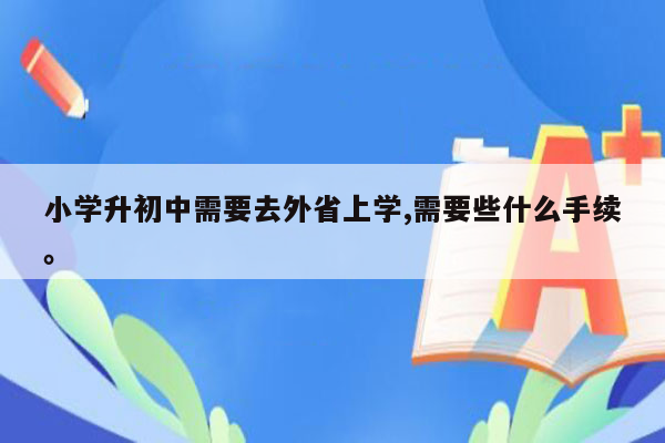 小学升初中需要去外省上学,需要些什么手续。