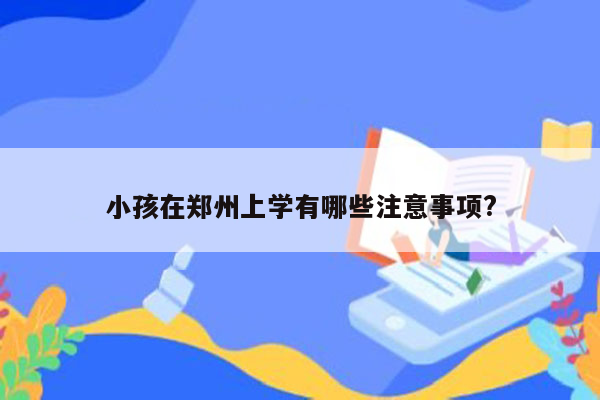 小孩在郑州上学有哪些注意事项?