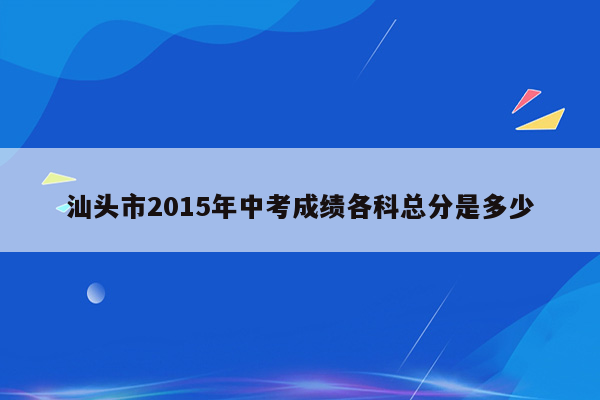 汕头市2015年中考成绩各科总分是多少