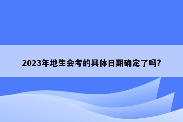 2023年地生会考的具体日期确定了吗?