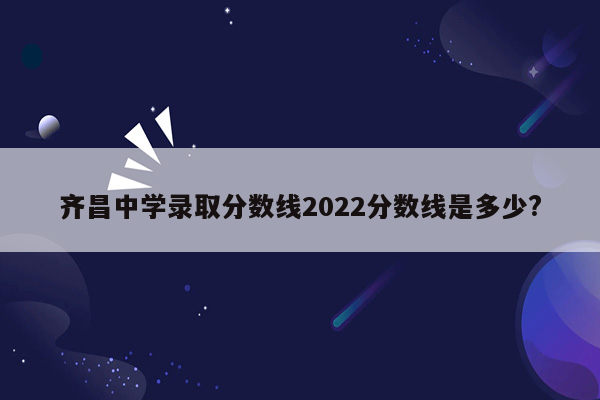 齐昌中学录取分数线2022分数线是多少?
