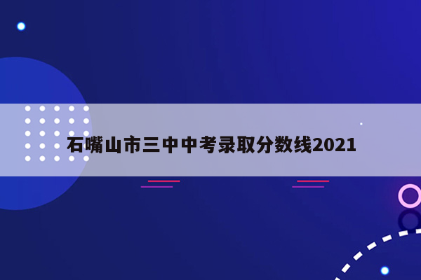 石嘴山市三中中考录取分数线2021