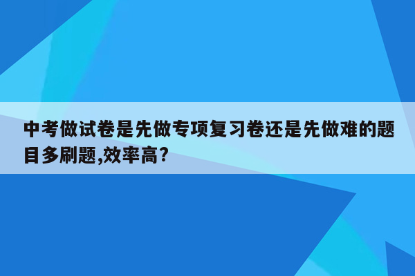 中考做试卷是先做专项复习卷还是先做难的题目多刷题,效率高?