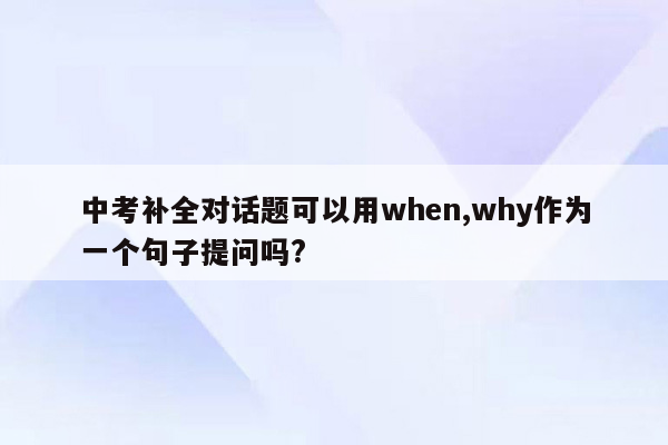 中考补全对话题可以用when,why作为一个句子提问吗?