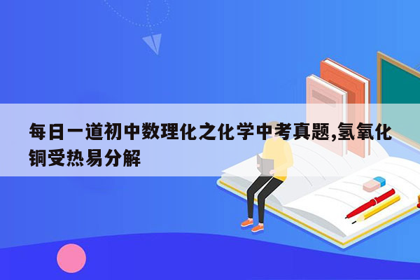 每日一道初中数理化之化学中考真题,氢氧化铜受热易分解