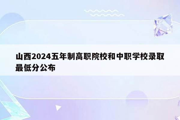 山西2024五年制高职院校和中职学校录取最低分公布