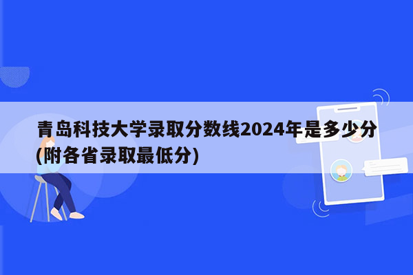 青岛科技大学录取分数线2024年是多少分(附各省录取最低分)