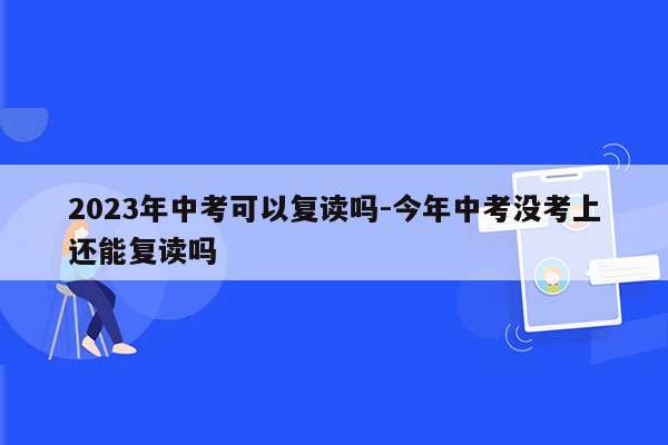 2023年中考可以复读吗-今年中考没考上还能复读吗