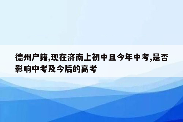 德州户籍,现在济南上初中且今年中考,是否影响中考及今后的高考