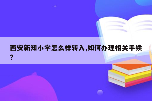 西安新知小学怎么样转入,如何办理相关手续?