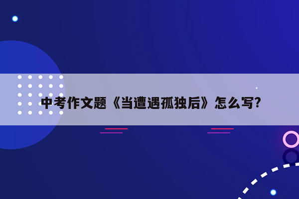 中考作文题《当遭遇孤独后》怎么写?
