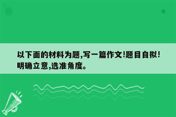 以下面的材料为题,写一篇作文!题目自拟!明确立意,选准角度。