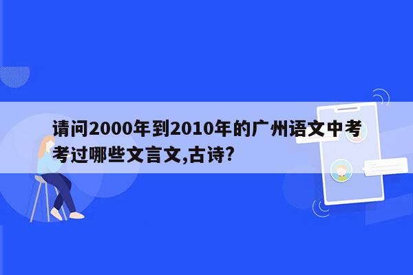 请问2000年到2010年的广州语文中考考过哪些文言文,古诗?