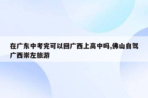 在广东中考完可以回广西上高中吗,佛山自驾广西崇左旅游
