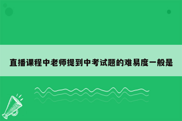 直播课程中老师提到中考试题的难易度一般是