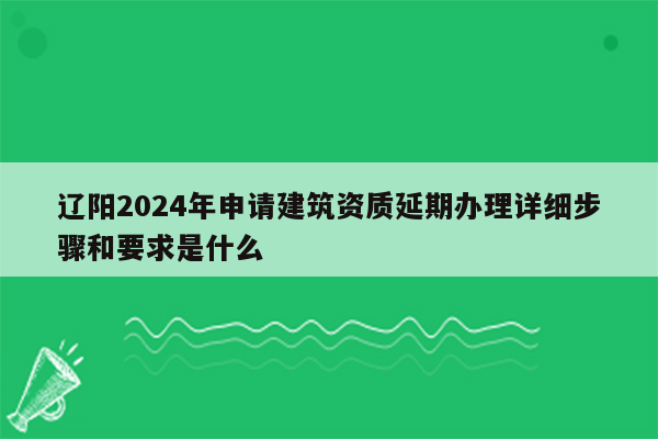 辽阳2024年申请建筑资质延期办理详细步骤和要求是什么