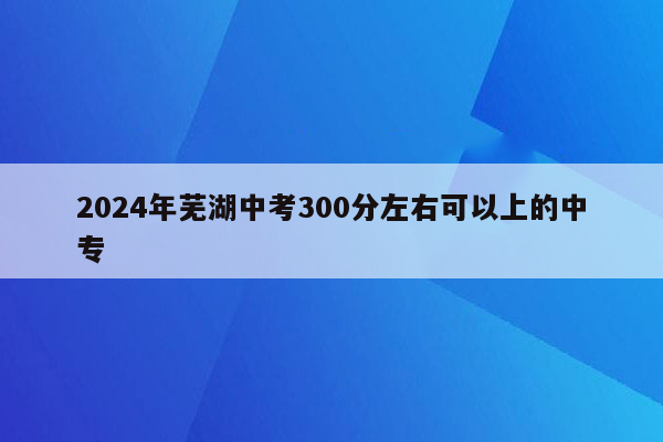 2024年芜湖中考300分左右可以上的中专