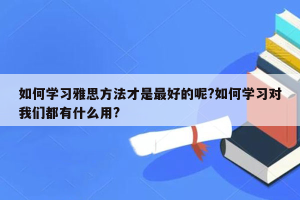 如何学习雅思方法才是最好的呢?如何学习对我们都有什么用?
