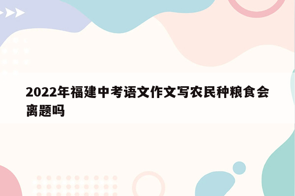 2022年福建中考语文作文写农民种粮食会离题吗
