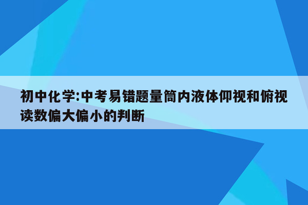 初中化学:中考易错题量筒内液体仰视和俯视读数偏大偏小的判断