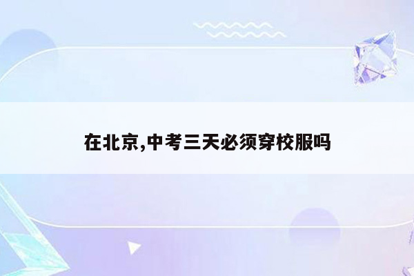 在北京,中考三天必须穿校服吗