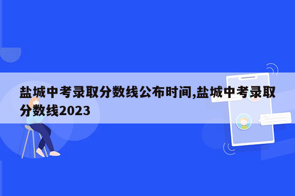 盐城中考录取分数线公布时间,盐城中考录取分数线2023