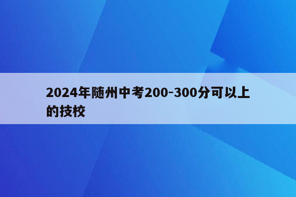 2024年随州中考200-300分可以上的技校