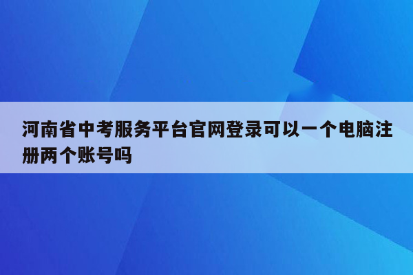 河南省中考服务平台官网登录可以一个电脑注册两个账号吗