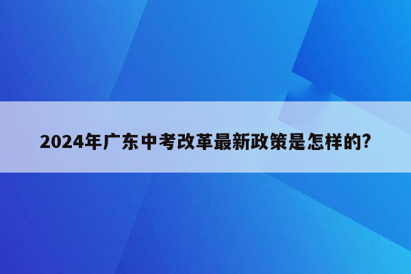 2024年广东中考改革最新政策是怎样的?