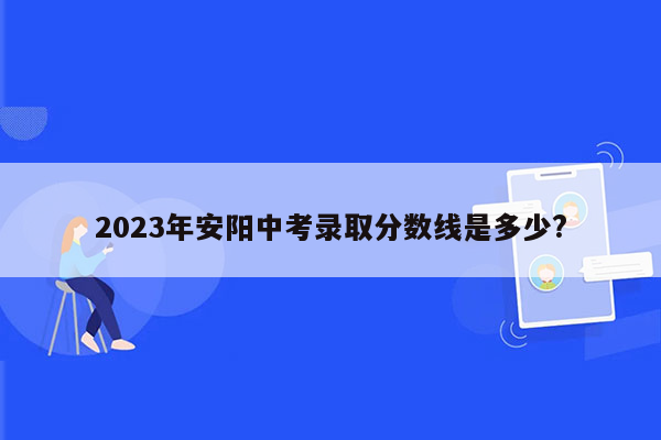 2023年安阳中考录取分数线是多少?