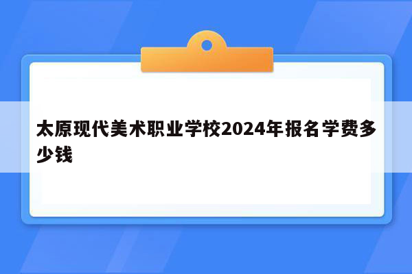 太原现代美术职业学校2024年报名学费多少钱