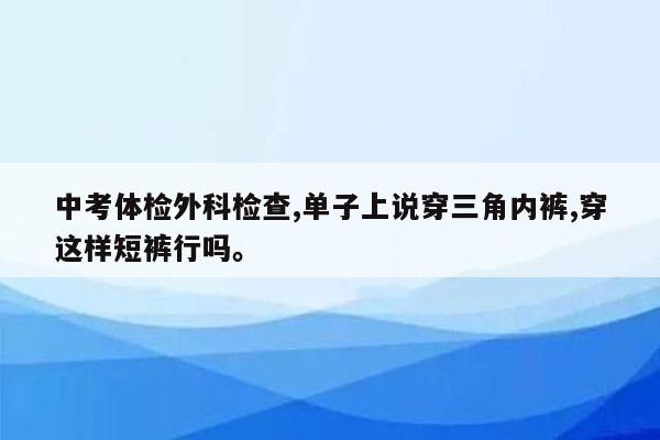 中考体检外科检查,单子上说穿三角内裤,穿这样短裤行吗。