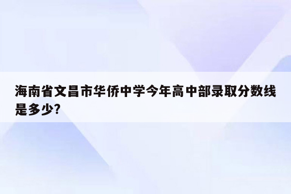 海南省文昌市华侨中学今年高中部录取分数线是多少?