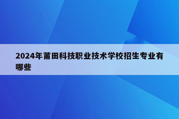 2024年莆田科技职业技术学校招生专业有哪些