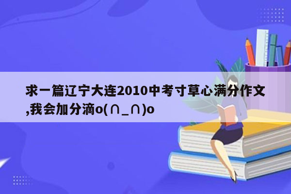 求一篇辽宁大连2010中考寸草心满分作文,我会加分滴o(∩_∩)o