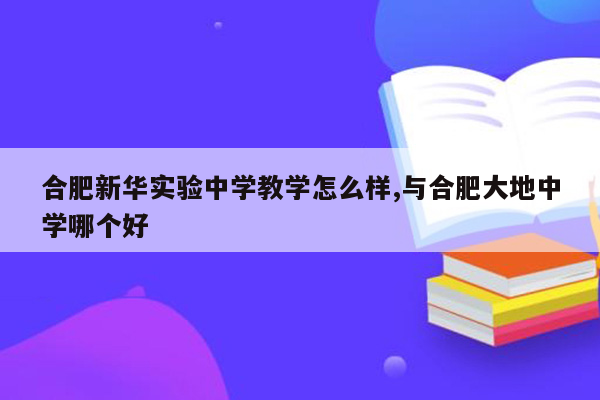 合肥新华实验中学教学怎么样,与合肥大地中学哪个好