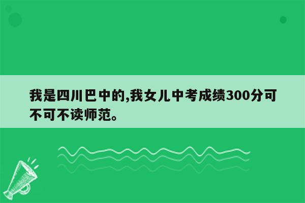 我是四川巴中的,我女儿中考成绩300分可不可不读师范。