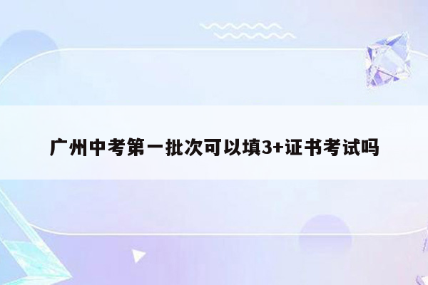广州中考第一批次可以填3+证书考试吗
