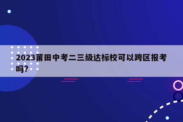 2023莆田中考二三级达标校可以跨区报考吗?