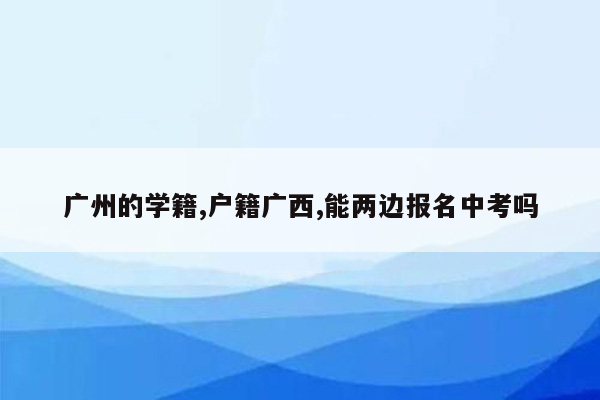 广州的学籍,户籍广西,能两边报名中考吗