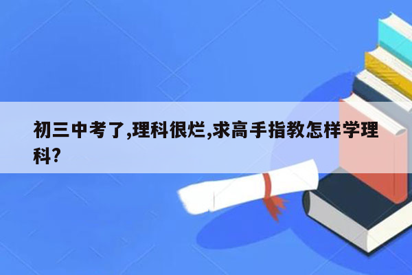 初三中考了,理科很烂,求高手指教怎样学理科?