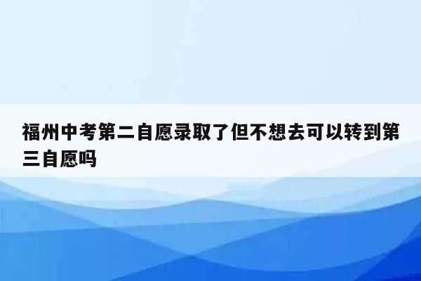福州中考第二自愿录取了但不想去可以转到第三自愿吗