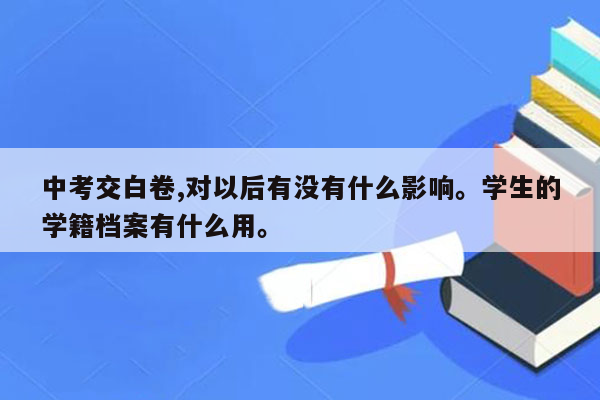 中考交白卷,对以后有没有什么影响。学生的学籍档案有什么用。