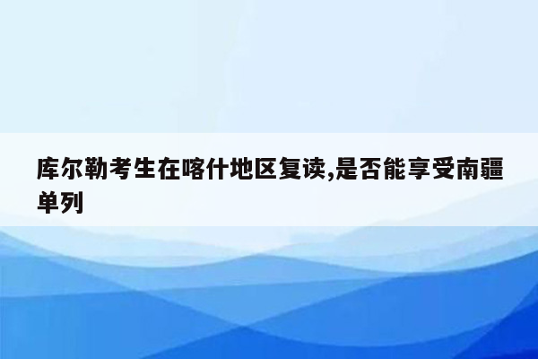 库尔勒考生在喀什地区复读,是否能享受南疆单列