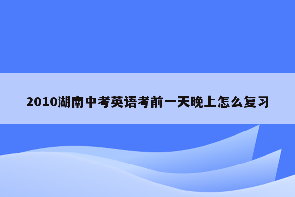 2010湖南中考英语考前一天晚上怎么复习