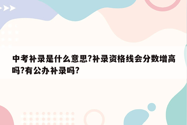 中考补录是什么意思?补录资格线会分数增高吗?有公办补录吗?