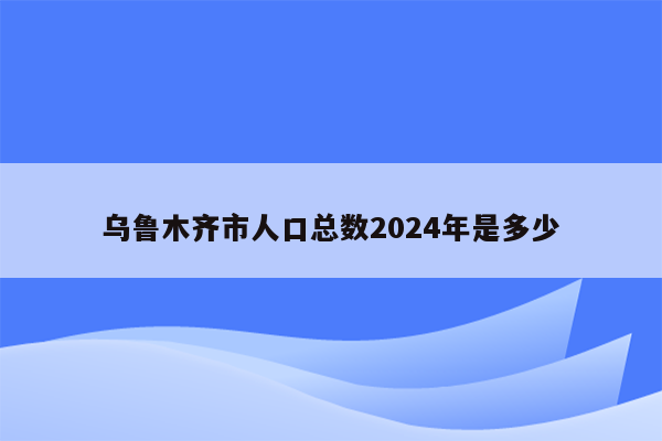 乌鲁木齐市人口总数2024年是多少