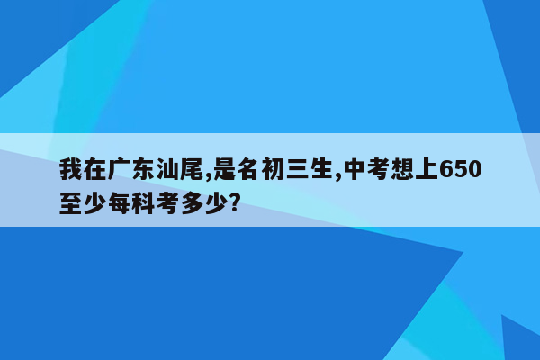 我在广东汕尾,是名初三生,中考想上650至少每科考多少?