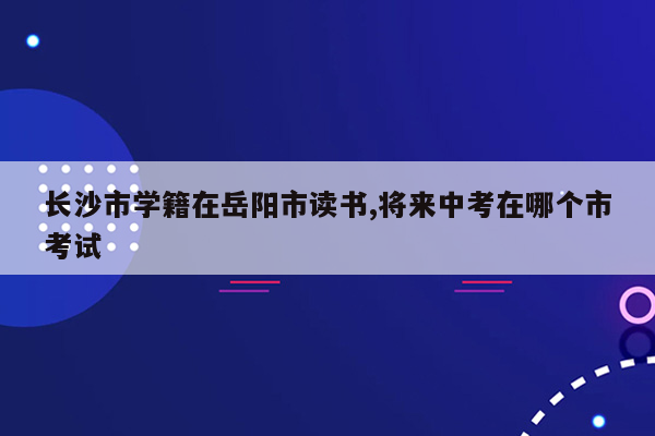 长沙市学籍在岳阳市读书,将来中考在哪个市考试