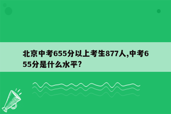 北京中考655分以上考生877人,中考655分是什么水平?